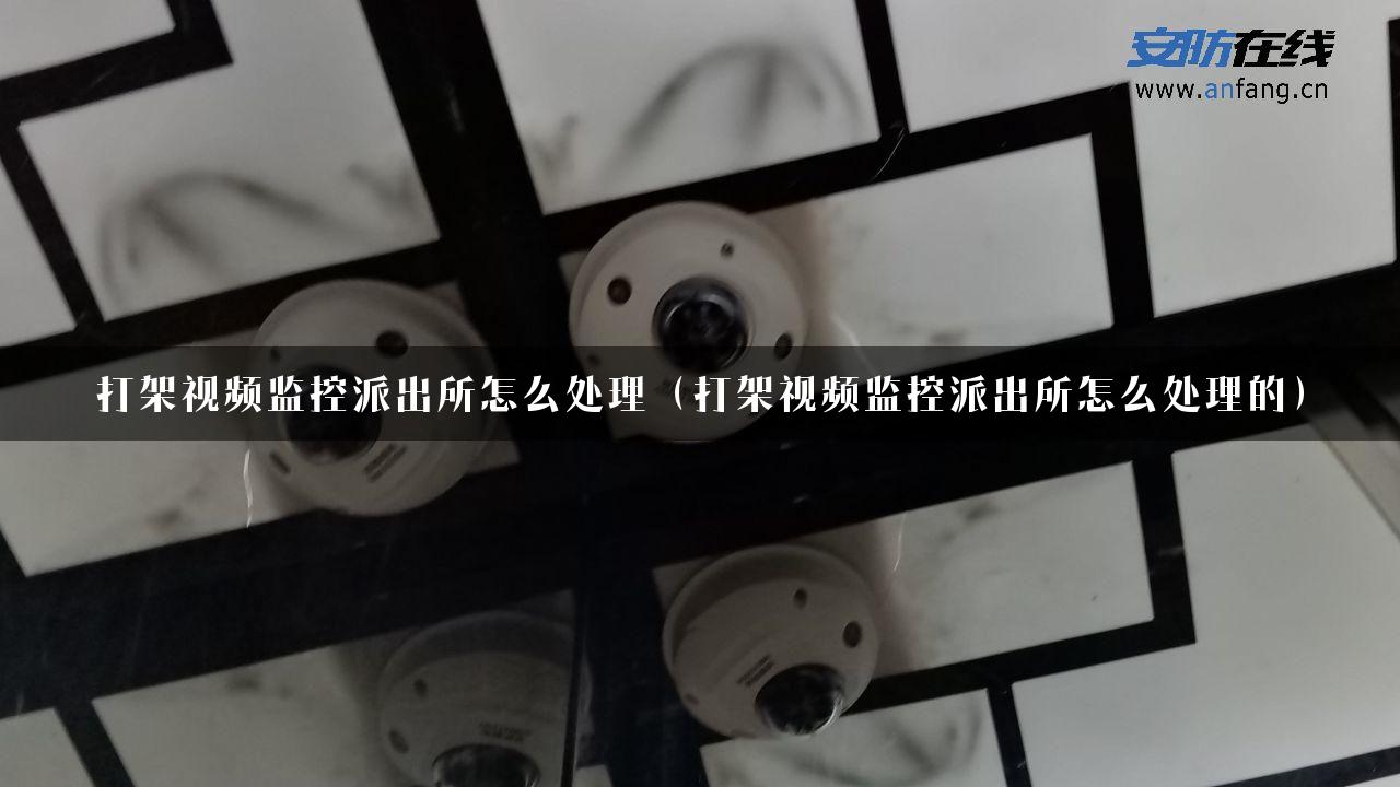 打架视频监控派出所怎么处理（打架视频监控派出所怎么处理的）