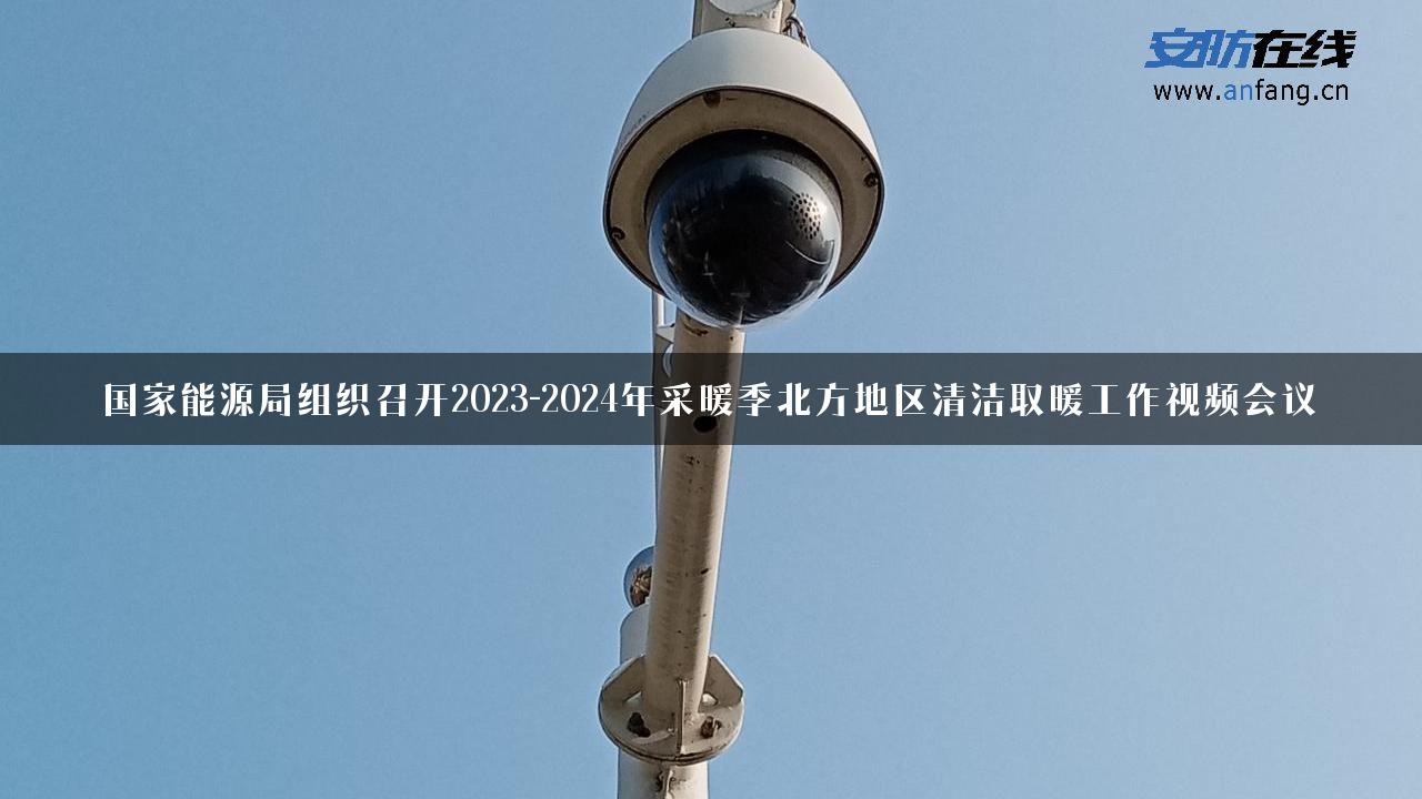 国家能源局组织召开2023-2024年采暖季北方地区清洁取暖工作视频会议