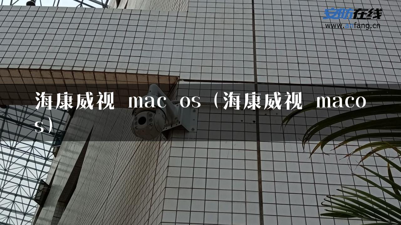 海康威视 mac os（海康威视 macos）