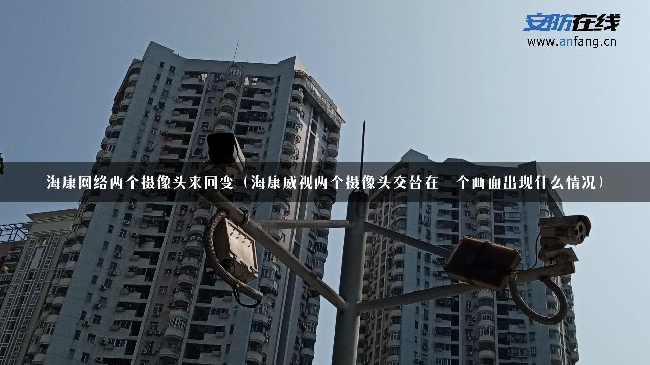 海康网络两个摄像头来回变（海康威视两个摄像头交替在一个画面出现什么情况）