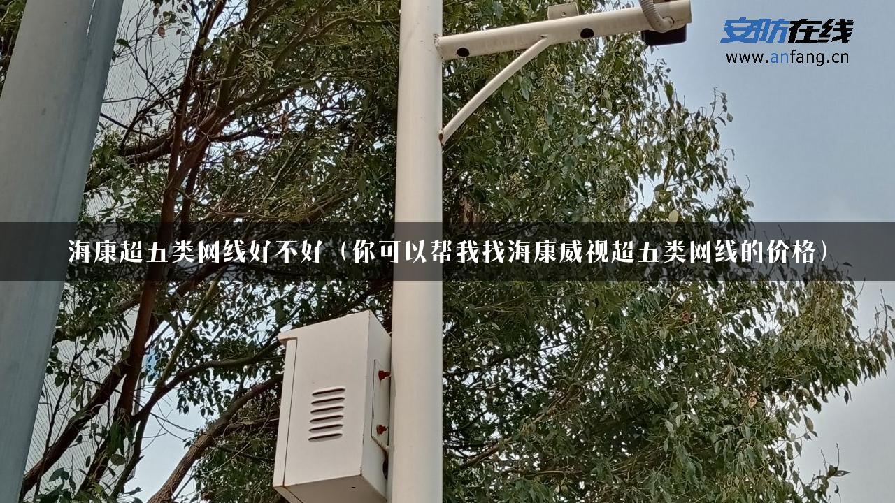 海康超五类网线好不好（你可以帮我找海康威视超五类网线的价格）