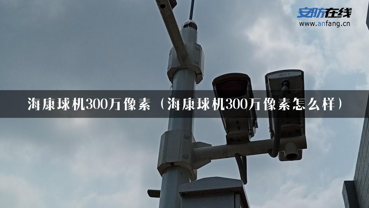 海康球机300万像素（海康球机300万像素怎么样）