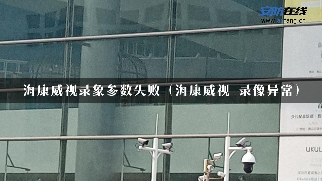 海康威视录象参数失败（海康威视 录像异常）