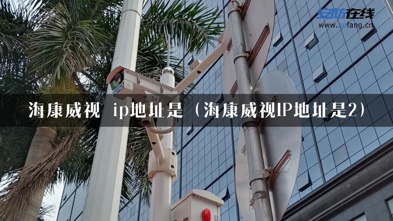 海康威视 ip地址是（海康威视IP地址是2）