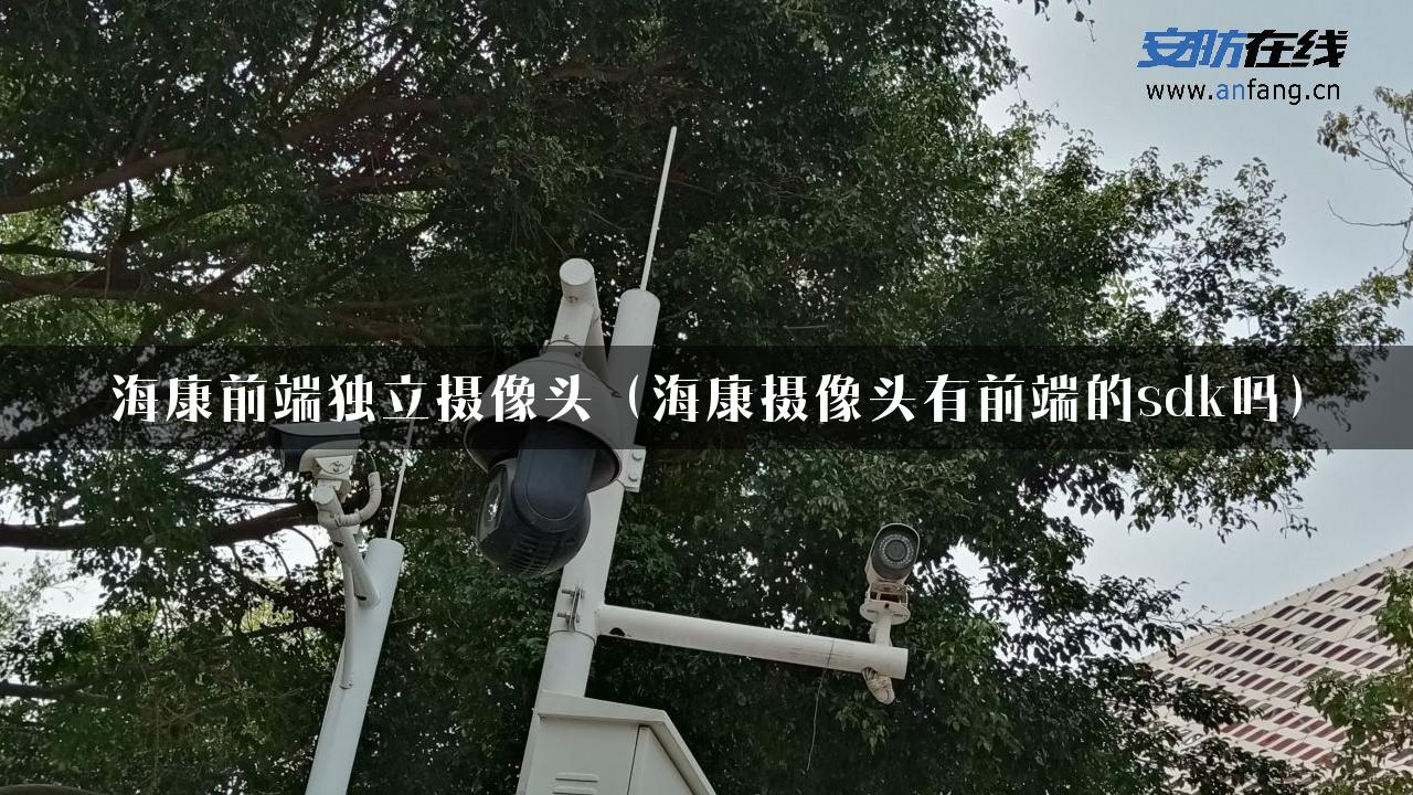 海康前端独立摄像头（海康摄像头有前端的sdk吗）