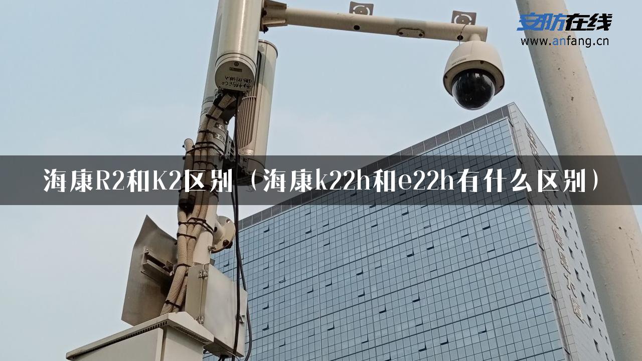 海康R2和K2区别（海康k22h和e22h有什么区别）