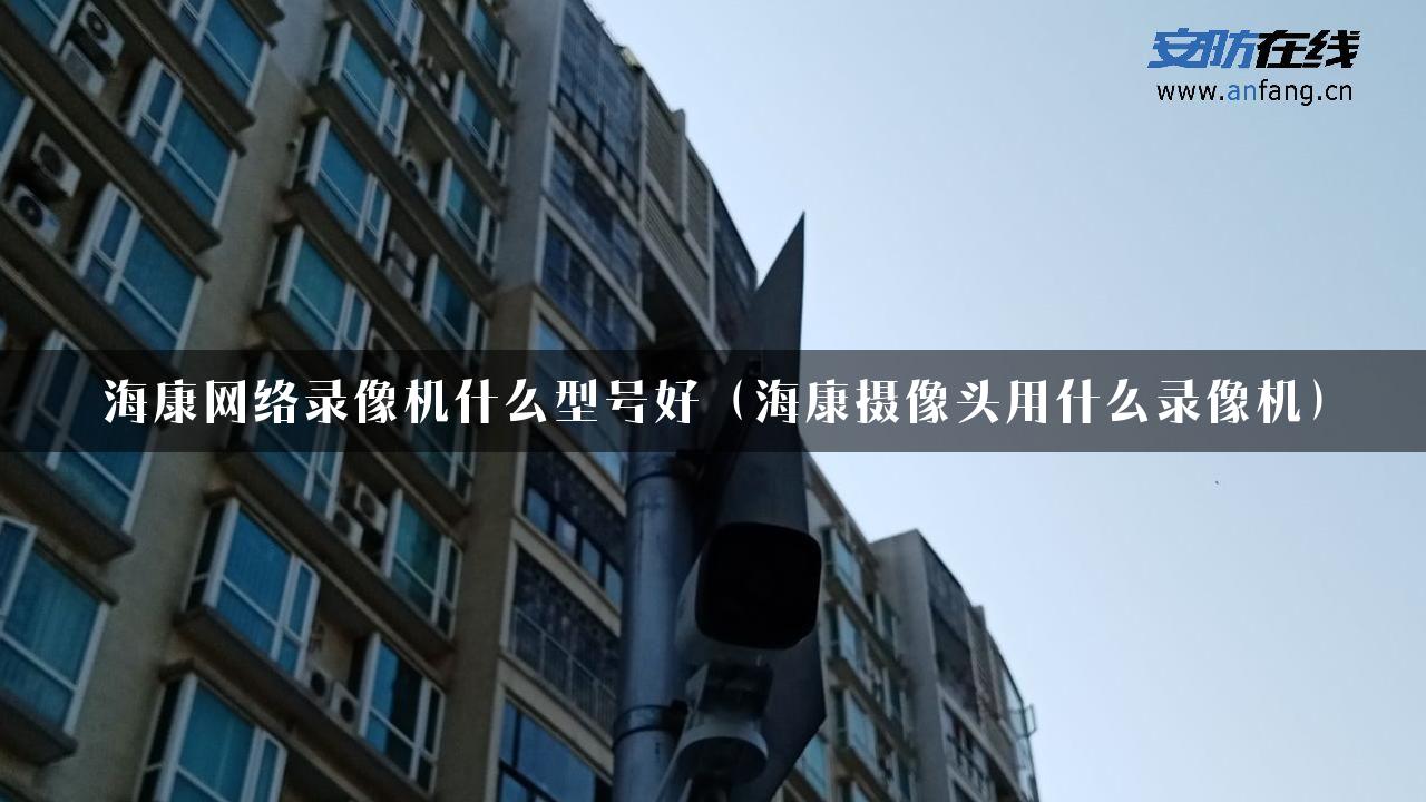 海康网络录像机什么型号好（海康摄像头用什么录像机）