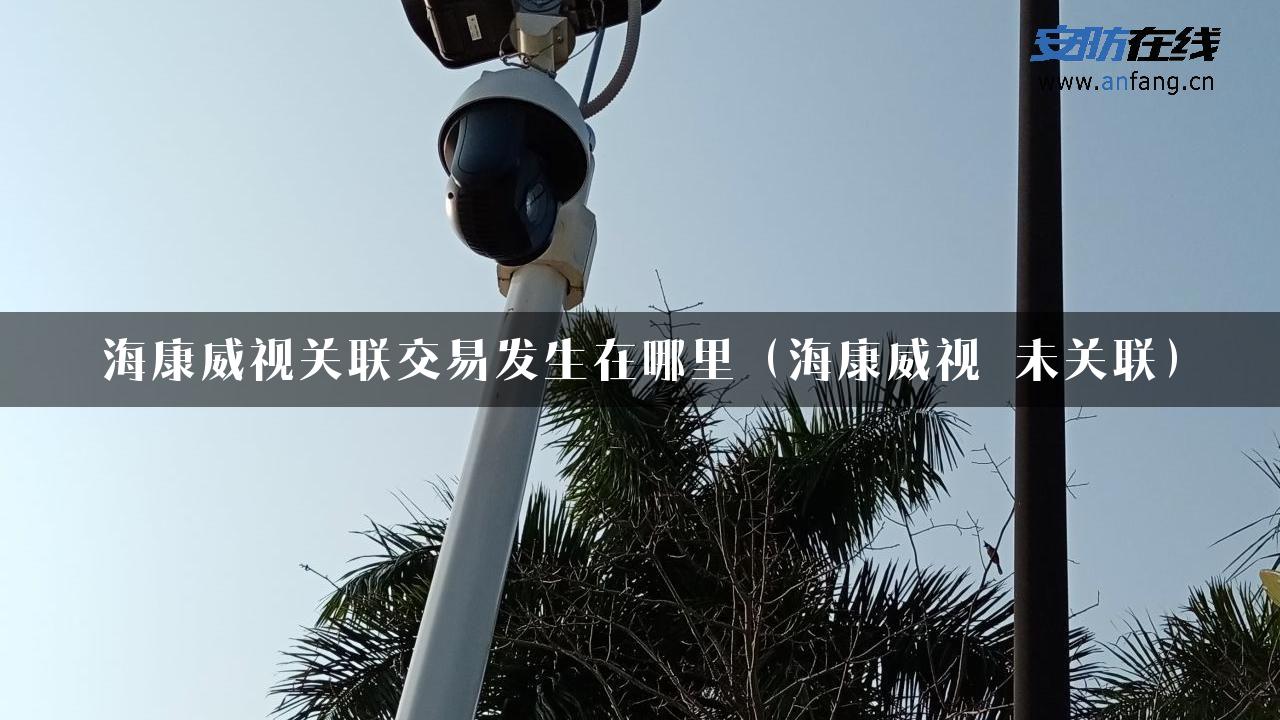 海康威视关联交易发生在哪里（海康威视 未关联）