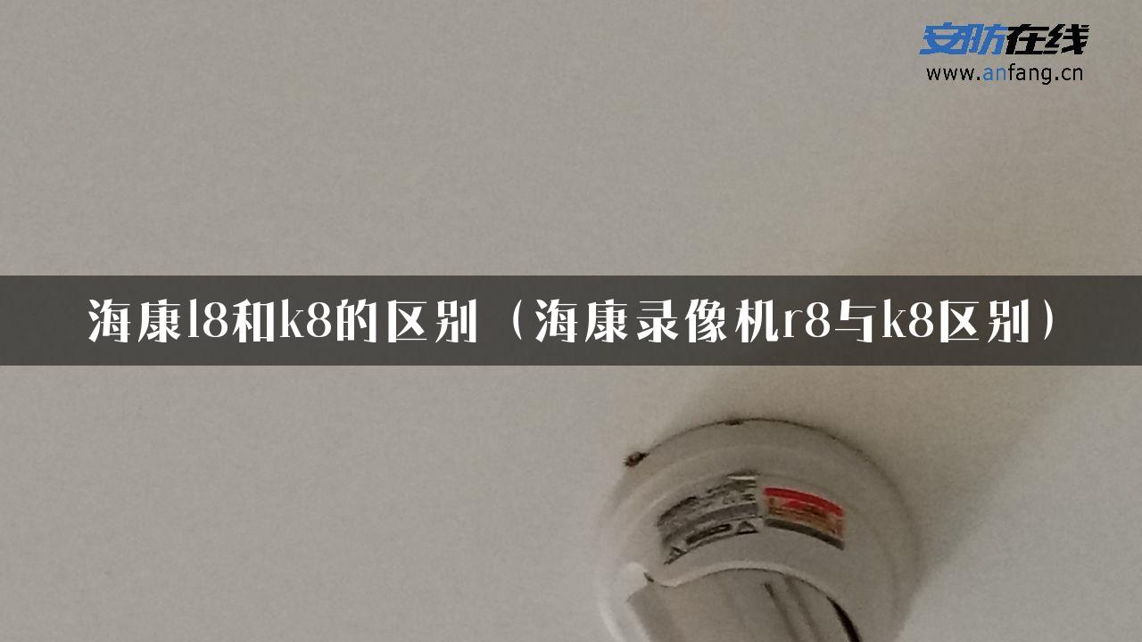 海康l8和k8的区别（海康录像机r8与k8区别）