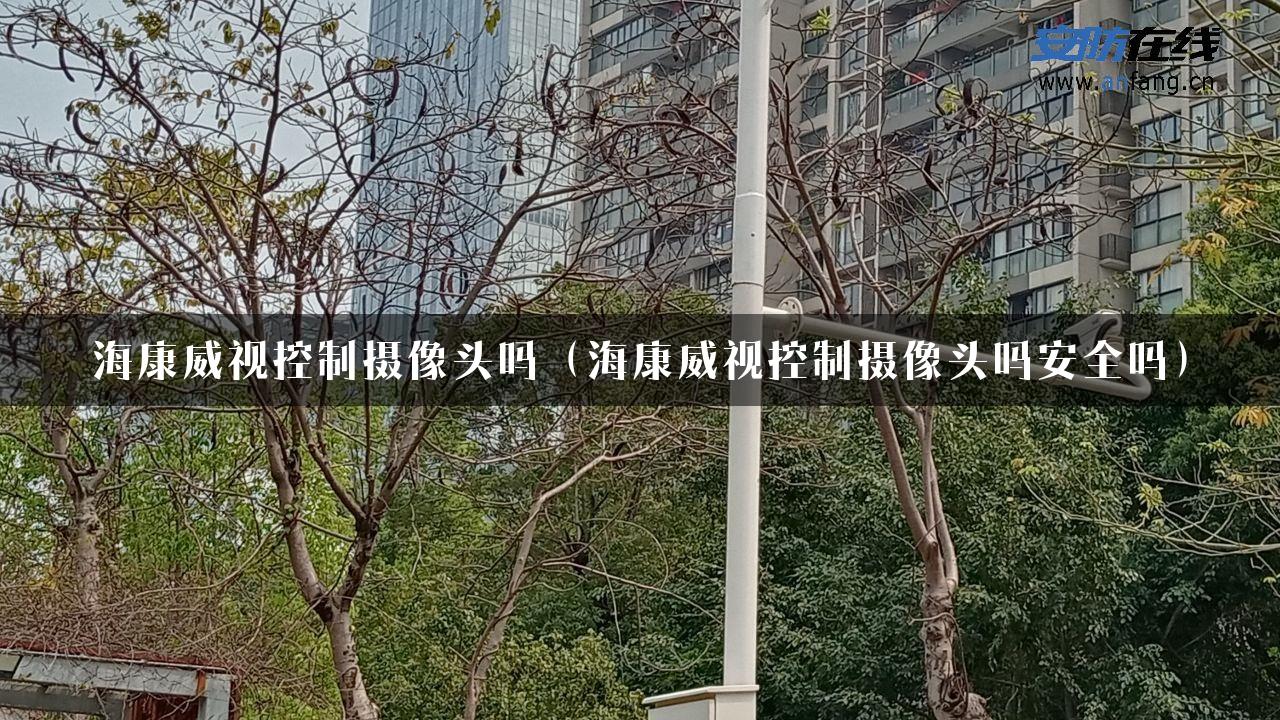 海康威视控制摄像头吗（海康威视控制摄像头吗安全吗）