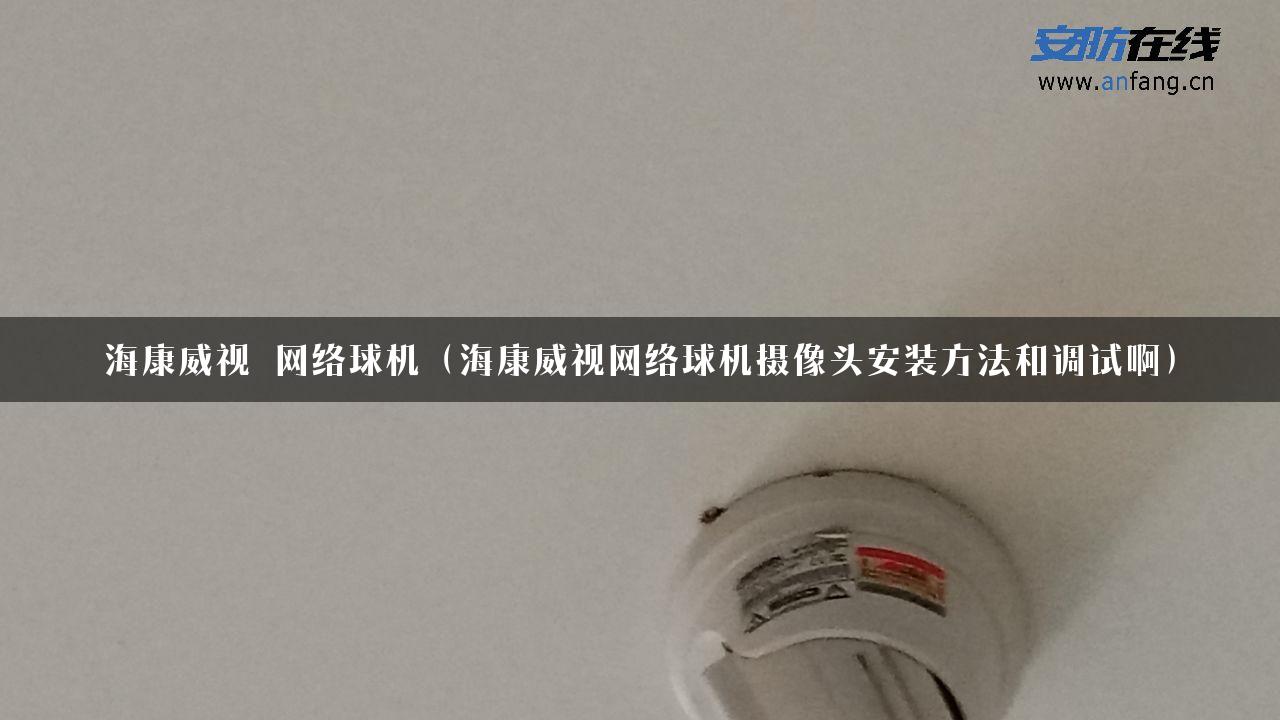 海康威视 网络球机（海康威视网络球机摄像头安装方法和调试啊）