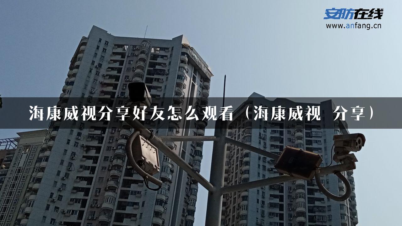 海康威视分享好友怎么观看（海康威视 分享）