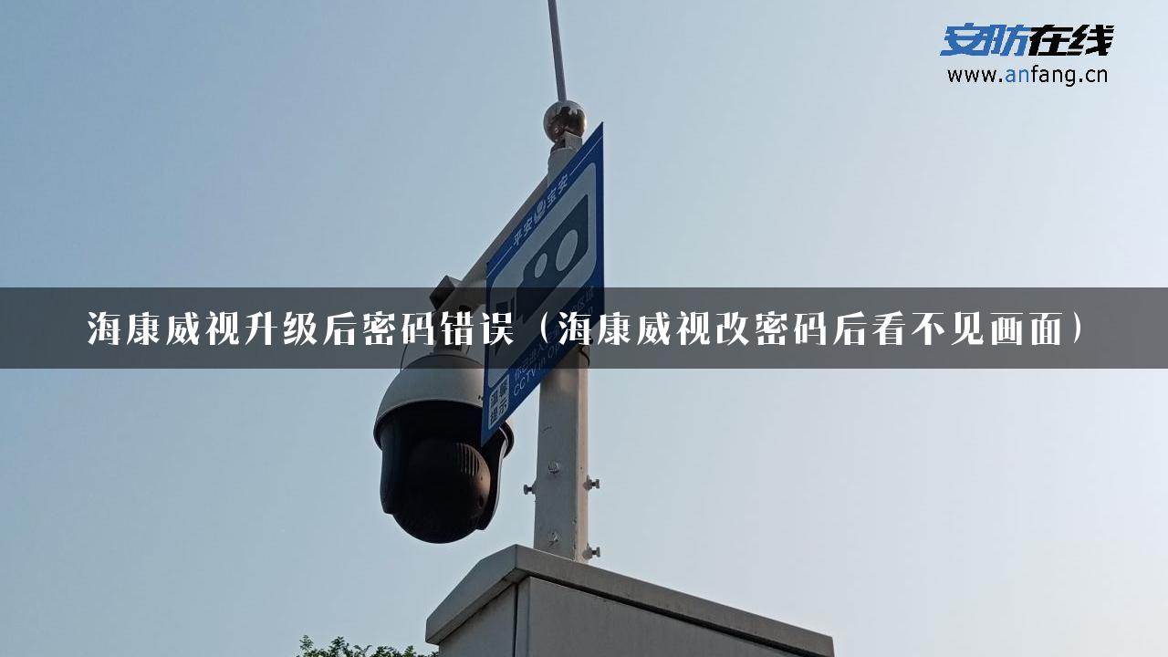 海康威视升级后密码错误（海康威视改密码后看不见画面）