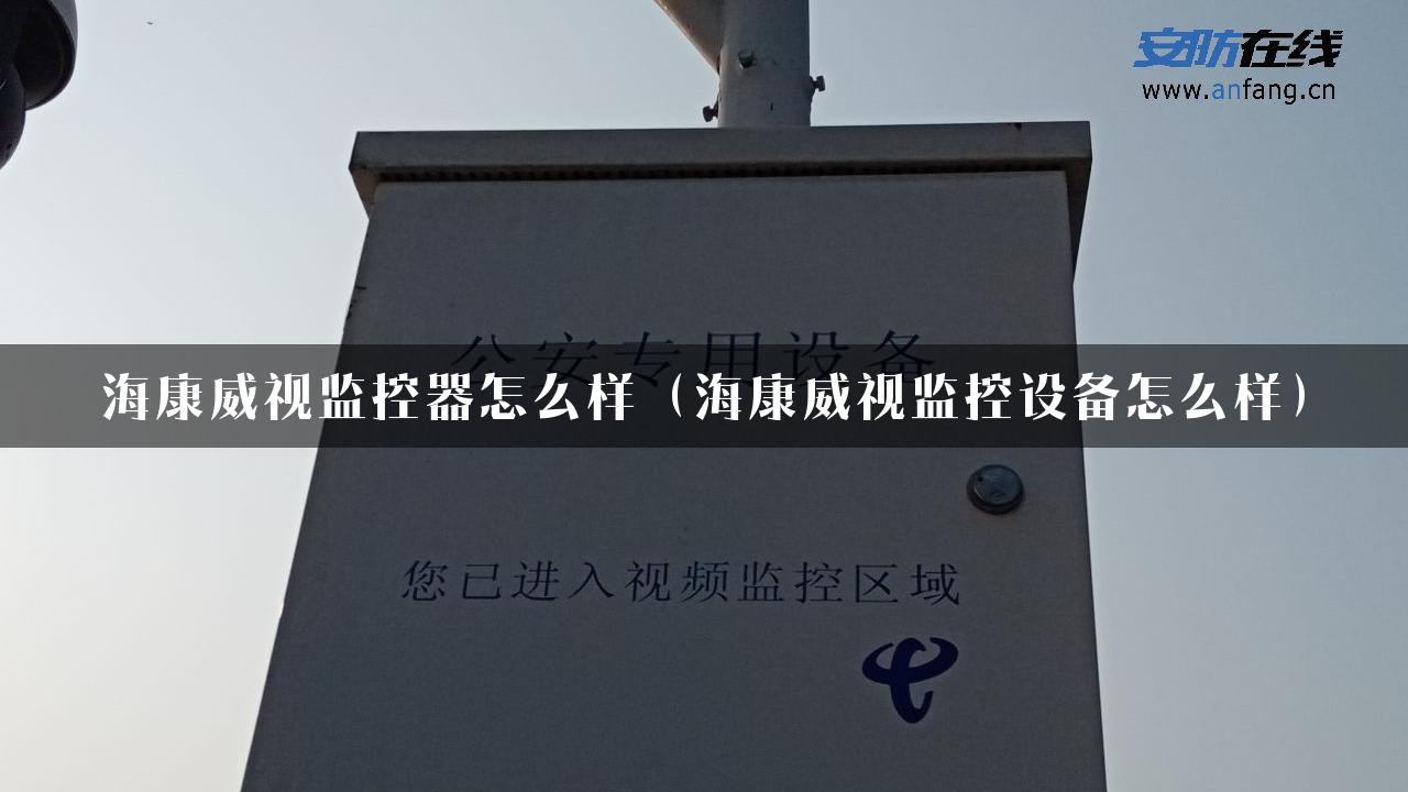 海康威视监控器怎么样（海康威视监控设备怎么样）