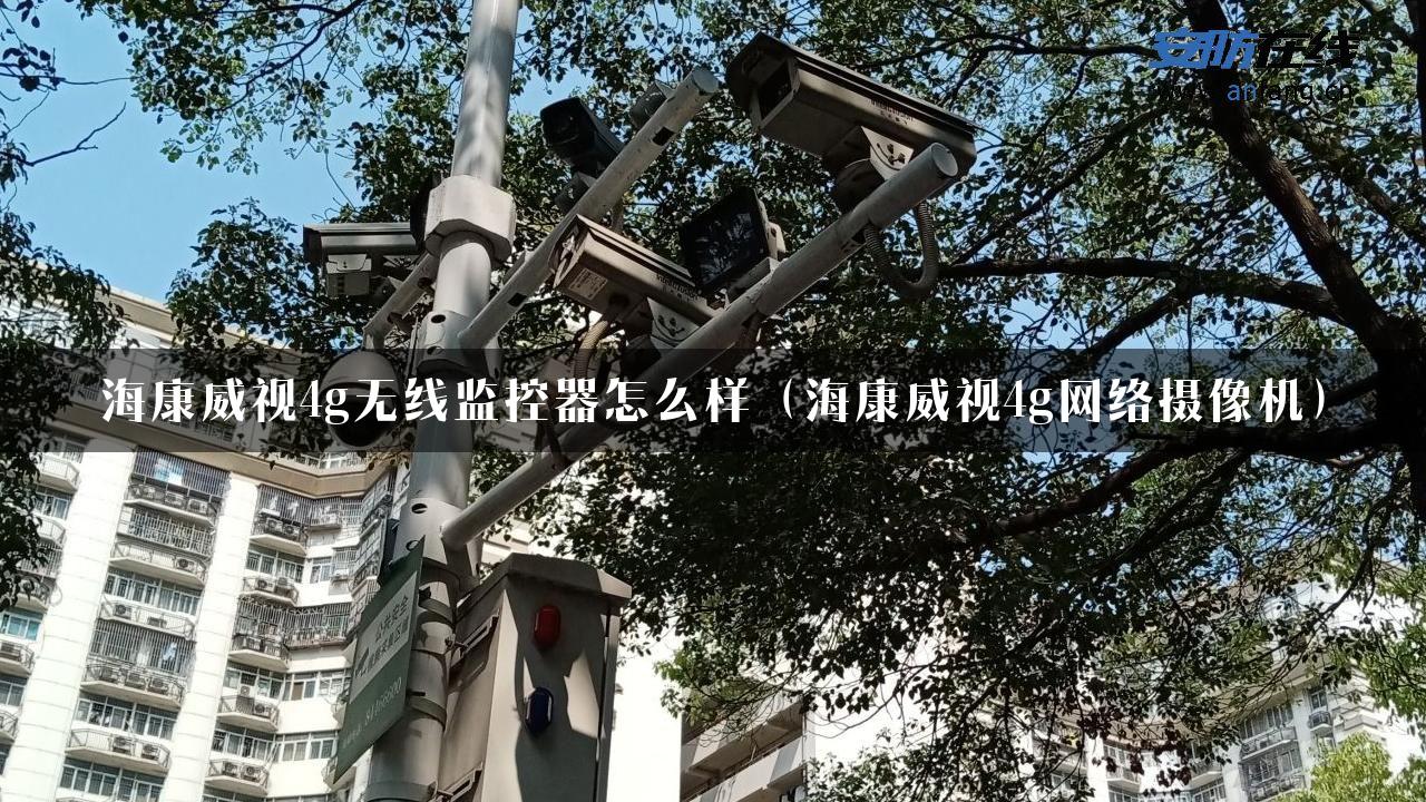 海康威视4g无线监控器怎么样（海康威视4g网络摄像机）