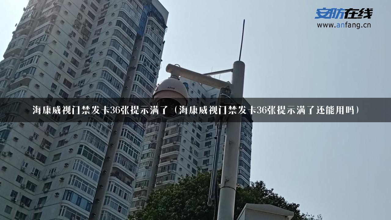 海康威视门禁发卡36张提示满了（海康威视门禁发卡36张提示满了还能用吗）