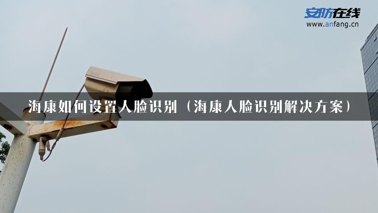 海康如何设置人脸识别（海康人脸识别解决方案）