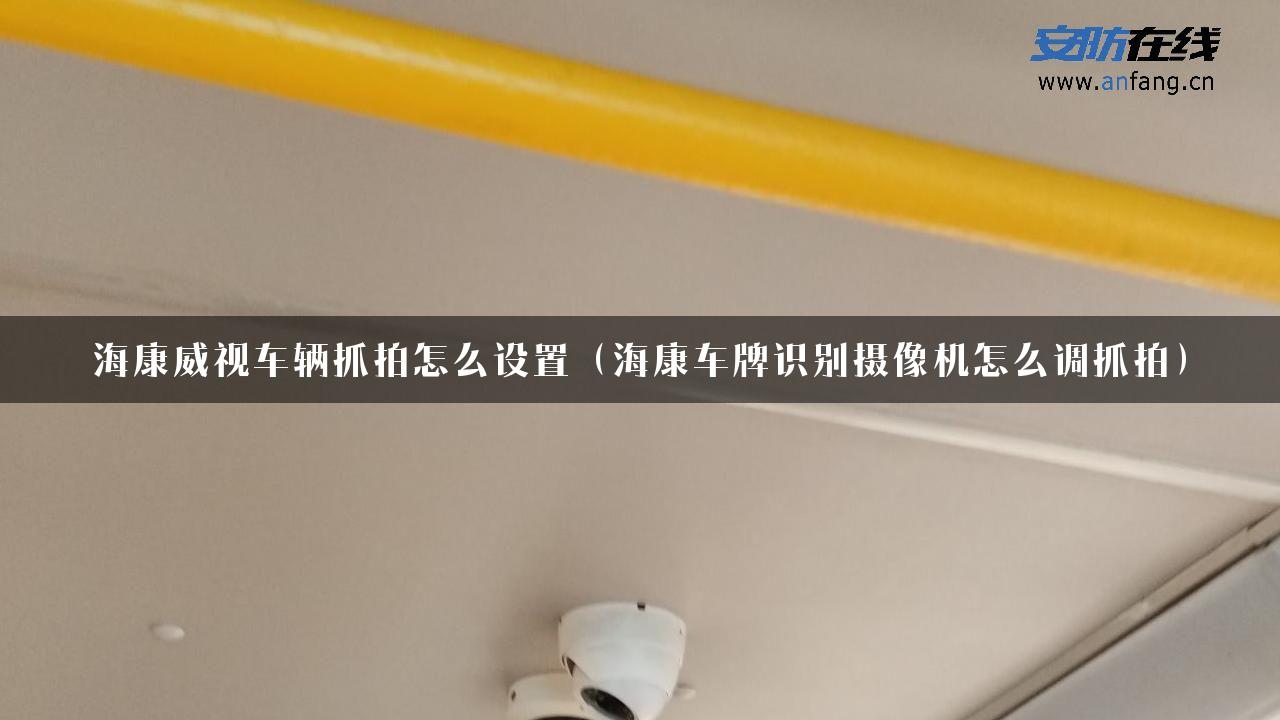 海康威视车辆抓拍怎么设置（海康车牌识别摄像机怎么调抓拍）