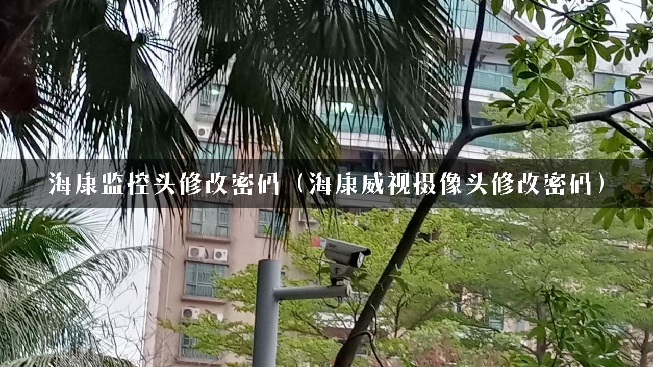 海康监控头修改密码（海康威视摄像头修改密码）