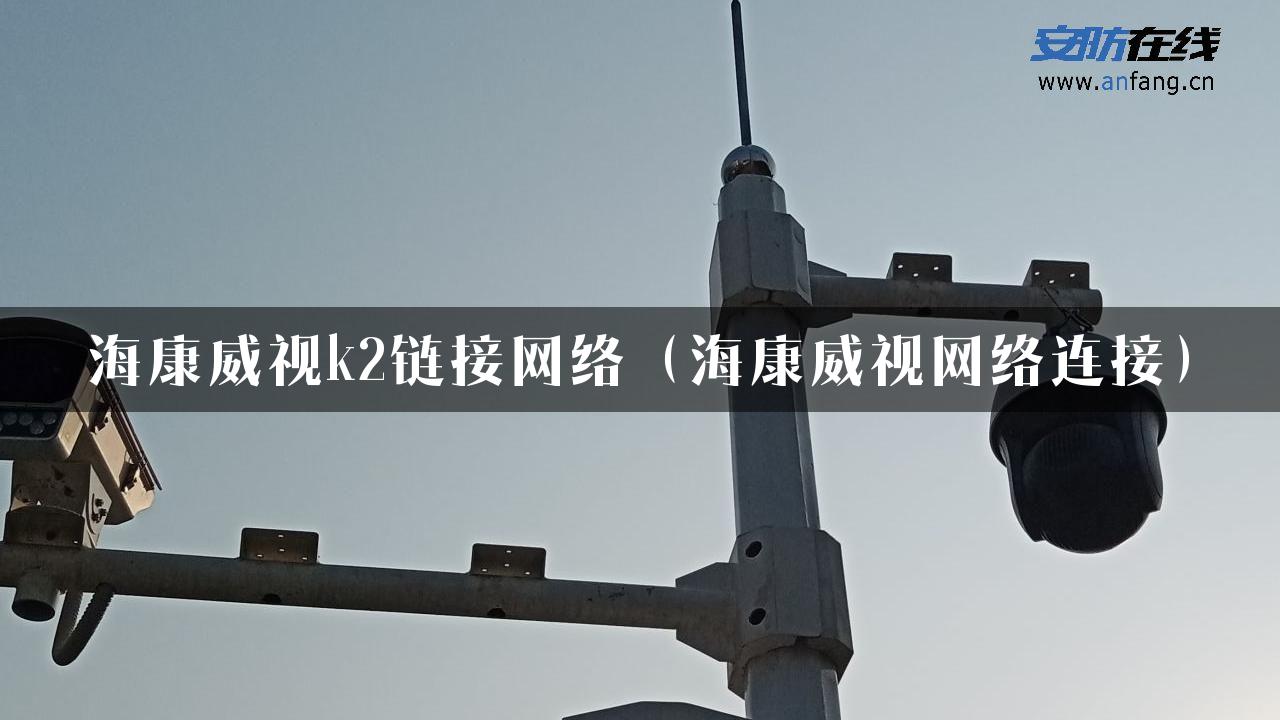 海康威视k2链接网络（海康威视网络连接）