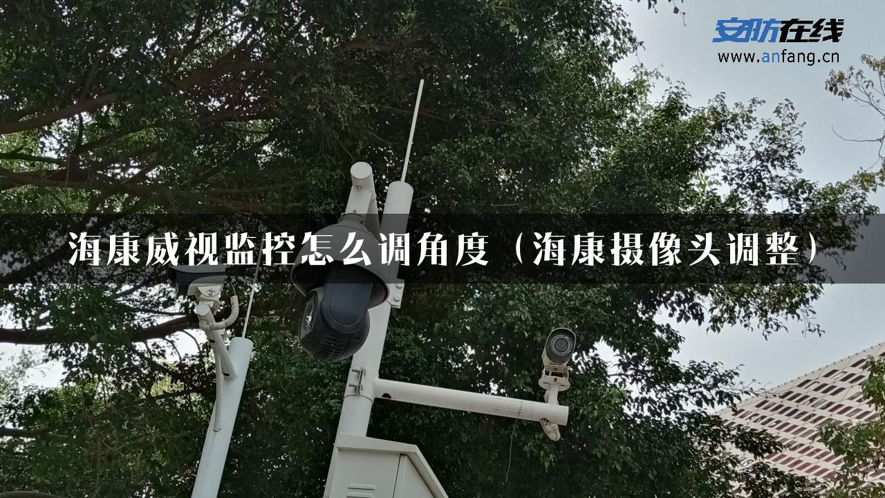 海康威视监控怎么调角度（海康摄像头调整）