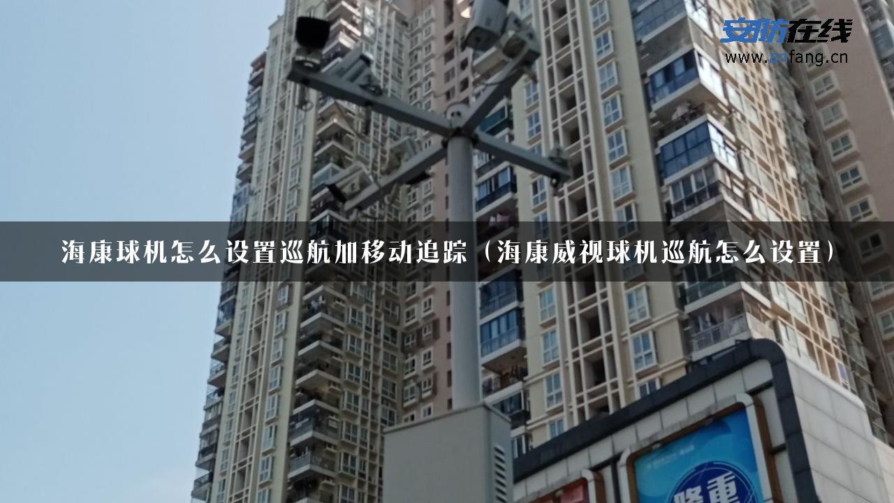 海康球机怎么设置巡航加移动追踪（海康威视球机巡航怎么设置）