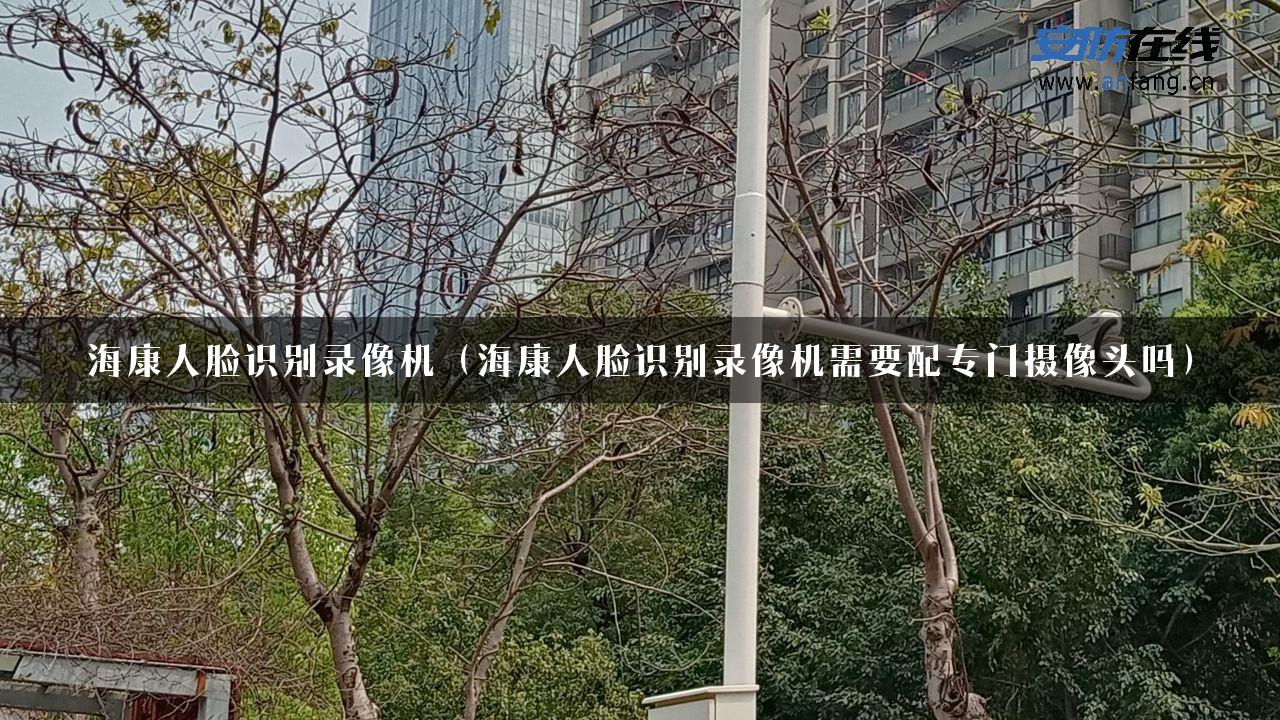 海康人脸识别录像机（海康人脸识别录像机需要配专门摄像头吗）