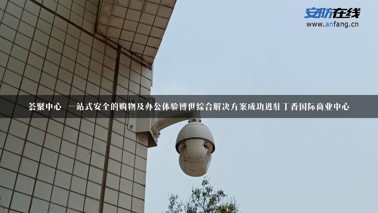 荟聚中心 一站式安全的购物及办公体验博世综合解决方案成功进驻丁香国际商业中心