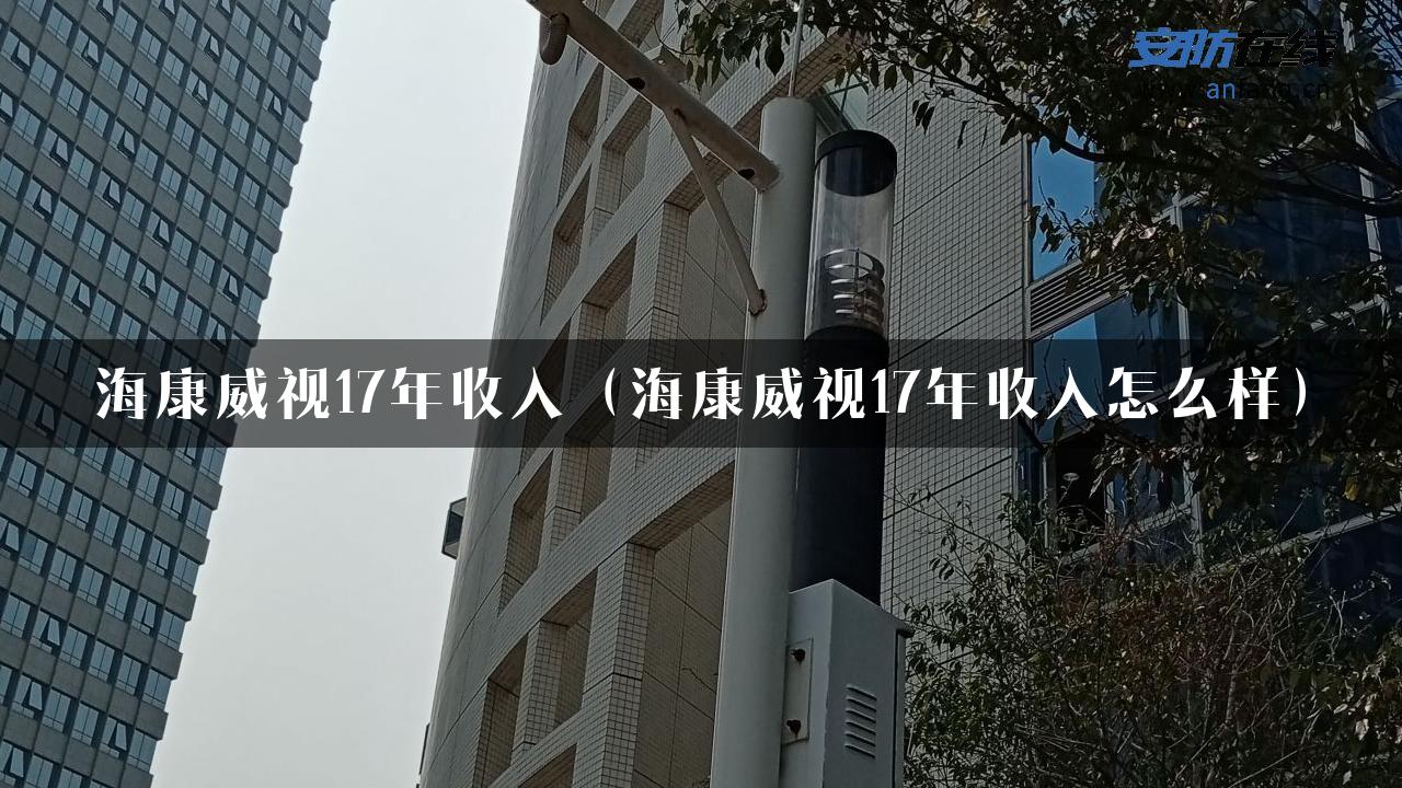 海康威视17年收入（海康威视17年收入怎么样）