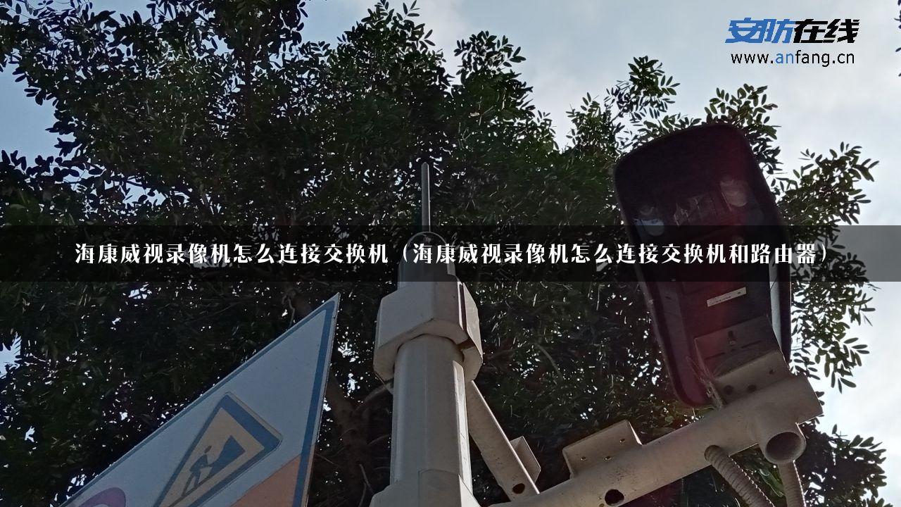 海康威视录像机怎么连接交换机（海康威视录像机怎么连接交换机和路由器）