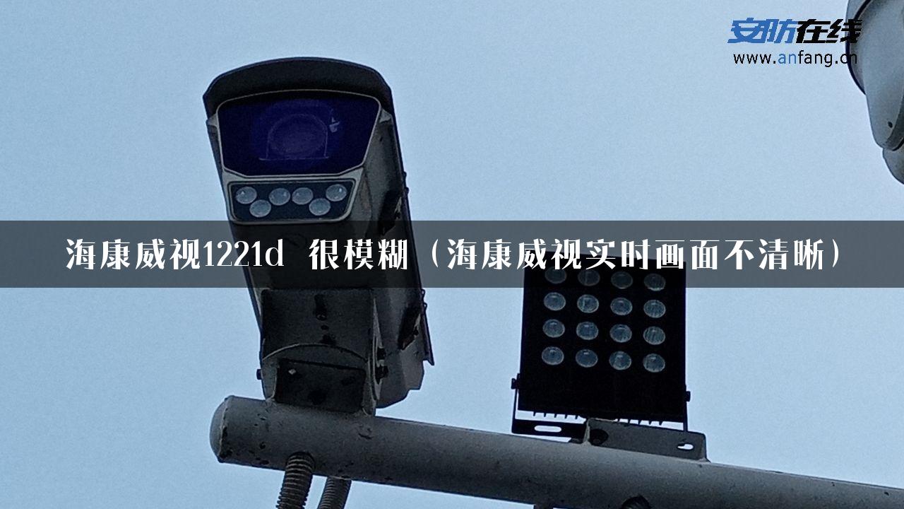 海康威视1221d 很模糊（海康威视实时画面不清晰）