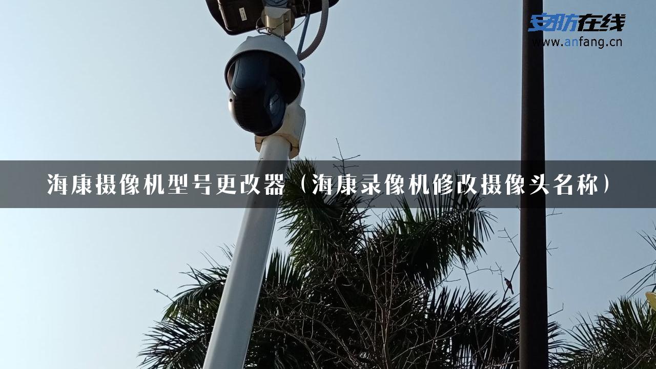 海康摄像机型号更改器（海康录像机修改摄像头名称）