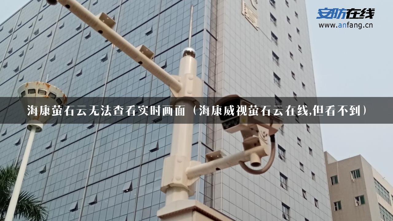 海康萤石云无法查看实时画面（海康威视萤石云在线,但看不到）