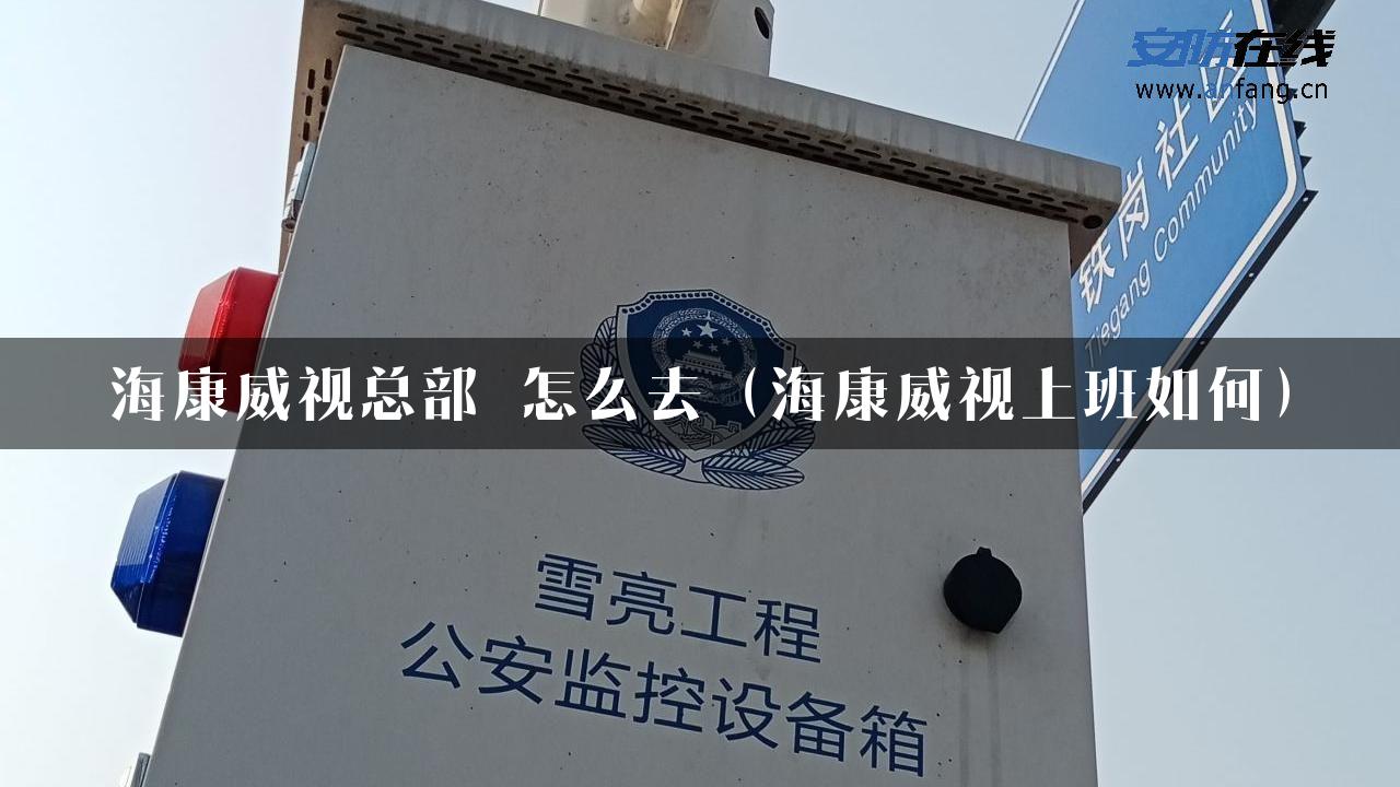 海康威视总部 怎么去（海康威视上班如何）