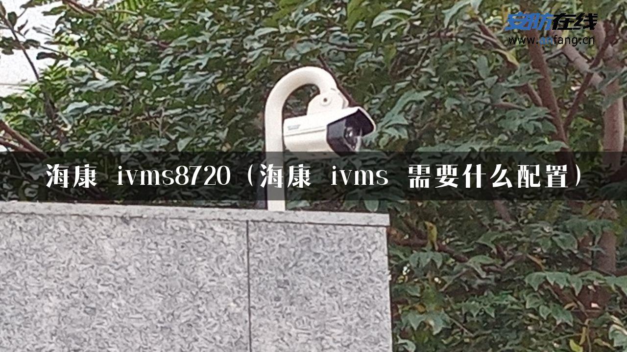 海康 ivms8720（海康 ivms 需要什么配置）