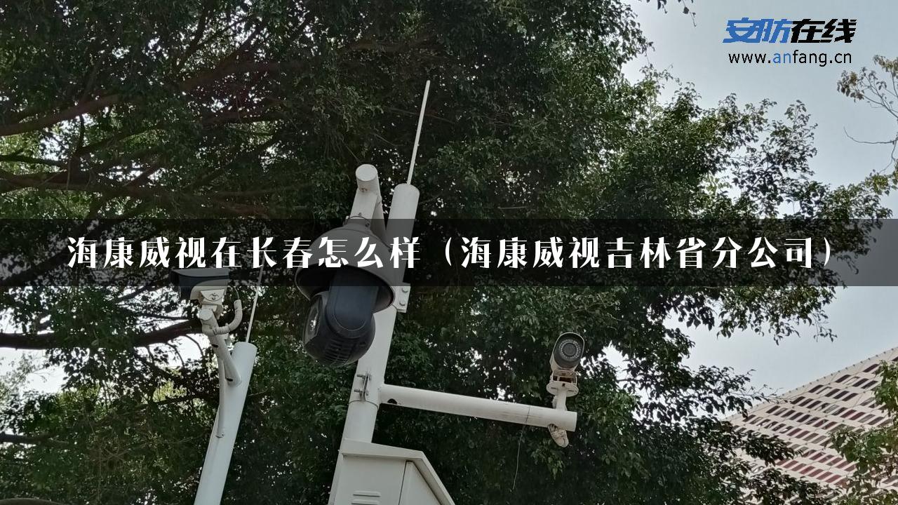 海康威视在长春怎么样（海康威视吉林省分公司）