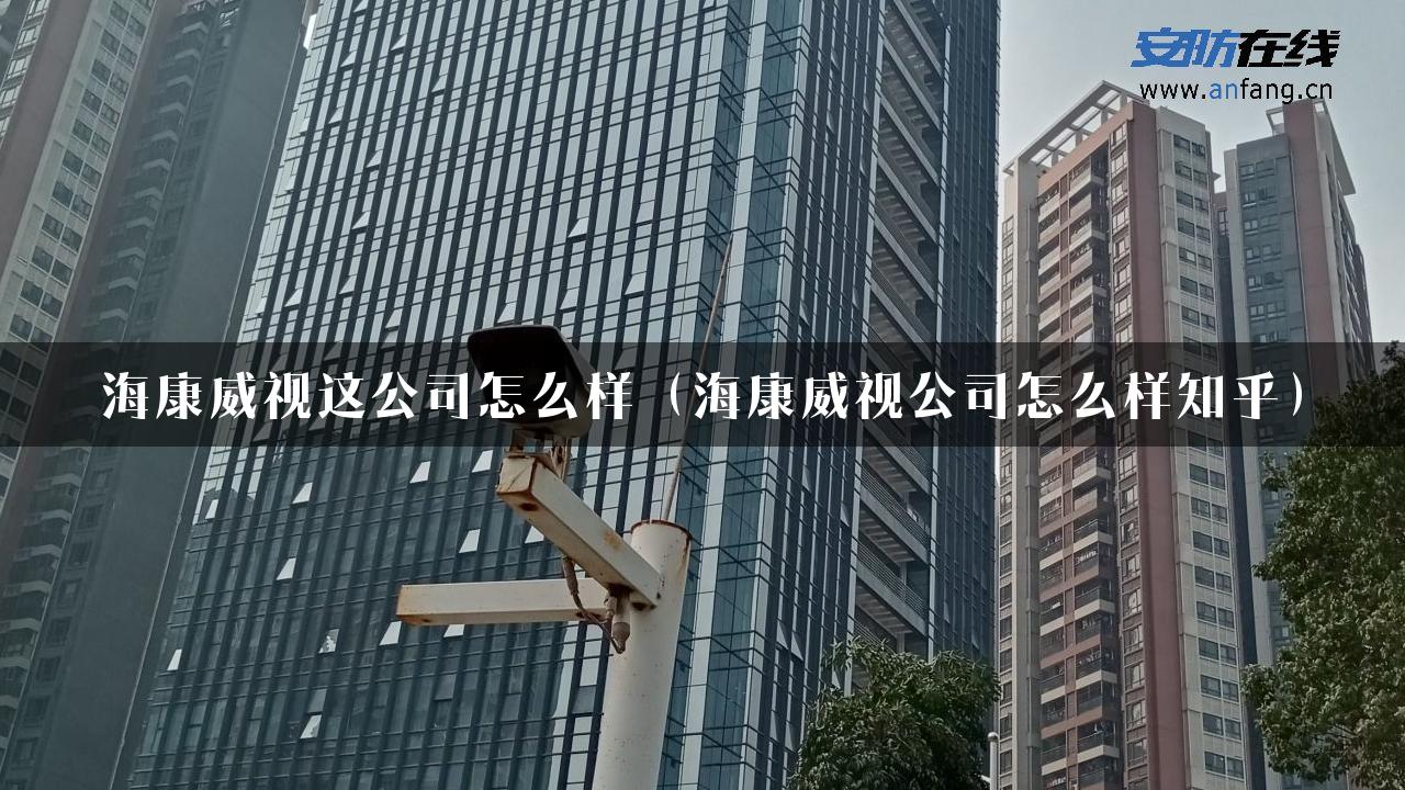 海康威视这公司怎么样（海康威视公司怎么样知乎）