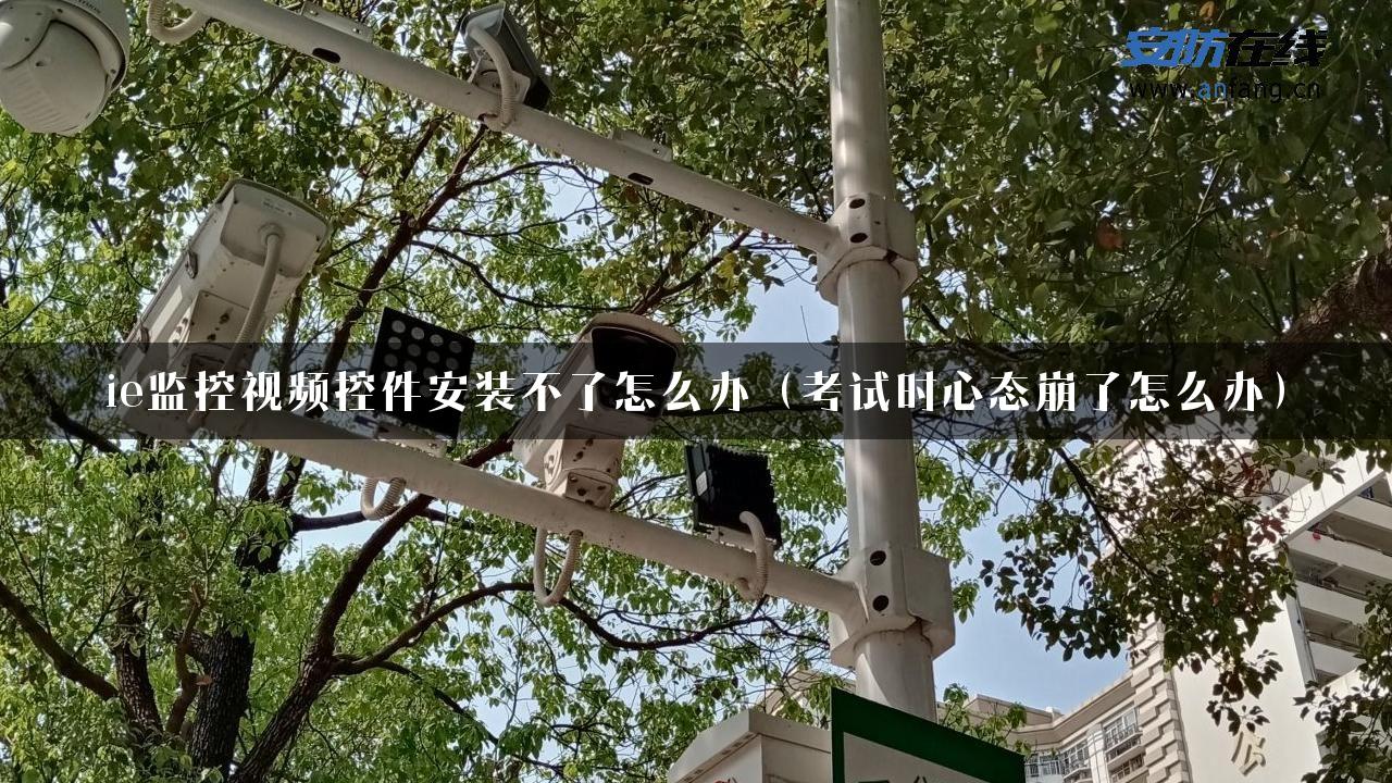 ie监控视频控件安装不了怎么办（考试时心态崩了怎么办）