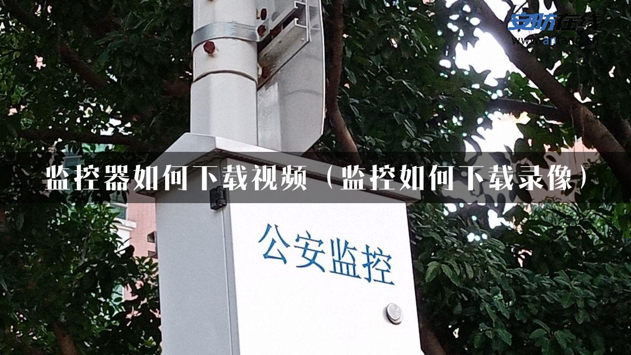 监控器如何下载视频（监控如何下载录像）