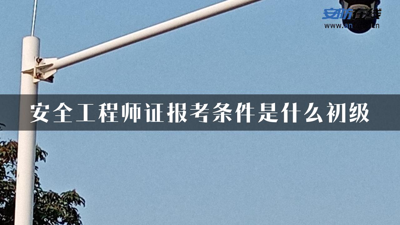 安全工程师证报考条件是什么初级