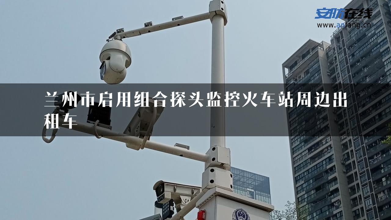 兰州市启用组合探头监控火车站周边出租车